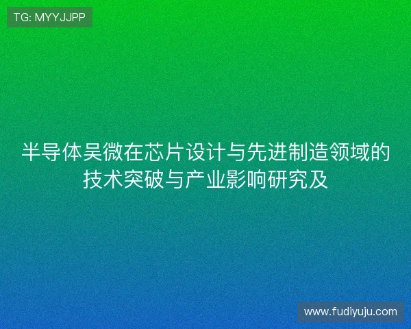 半导体吴微在芯片设计与先进制造领域的技术突破与产业影响研究及